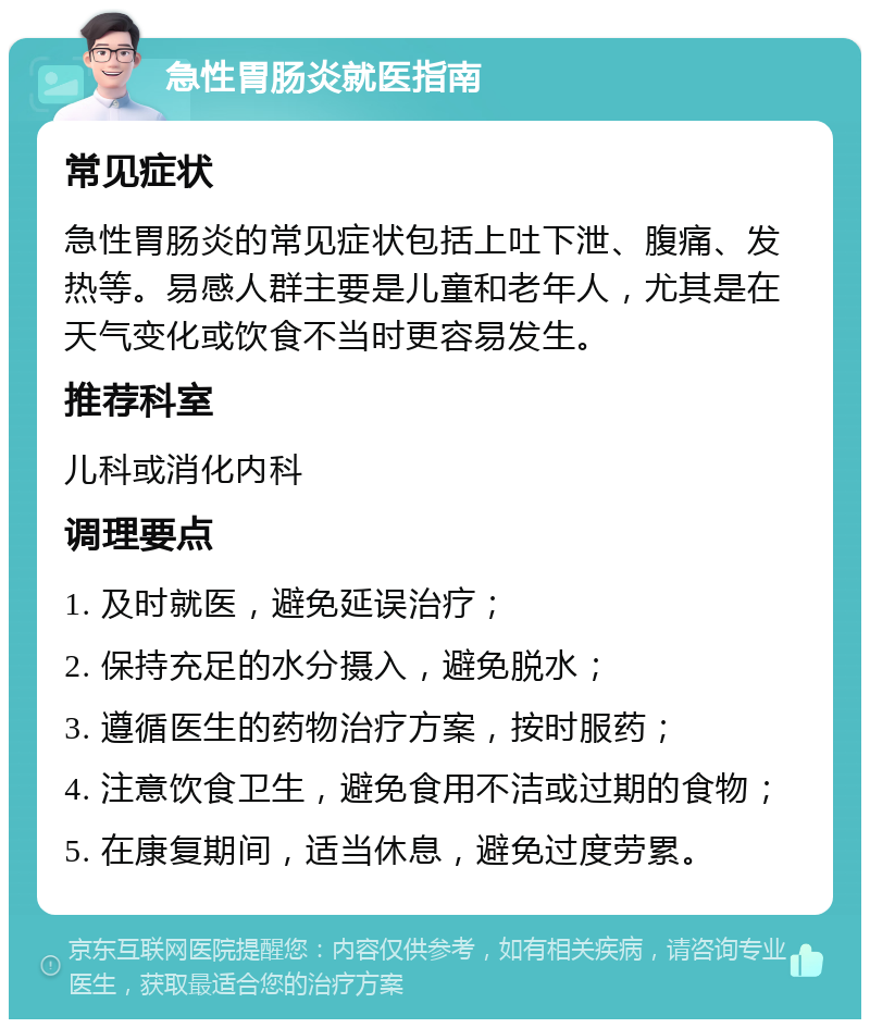 急性胃肠炎就医指南 常见症状 急性胃肠炎的常见症状包括上吐下泄、腹痛、发热等。易感人群主要是儿童和老年人，尤其是在天气变化或饮食不当时更容易发生。 推荐科室 儿科或消化内科 调理要点 1. 及时就医，避免延误治疗； 2. 保持充足的水分摄入，避免脱水； 3. 遵循医生的药物治疗方案，按时服药； 4. 注意饮食卫生，避免食用不洁或过期的食物； 5. 在康复期间，适当休息，避免过度劳累。