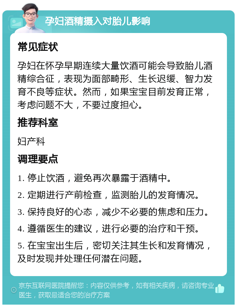 孕妇酒精摄入对胎儿影响 常见症状 孕妇在怀孕早期连续大量饮酒可能会导致胎儿酒精综合征，表现为面部畸形、生长迟缓、智力发育不良等症状。然而，如果宝宝目前发育正常，考虑问题不大，不要过度担心。 推荐科室 妇产科 调理要点 1. 停止饮酒，避免再次暴露于酒精中。 2. 定期进行产前检查，监测胎儿的发育情况。 3. 保持良好的心态，减少不必要的焦虑和压力。 4. 遵循医生的建议，进行必要的治疗和干预。 5. 在宝宝出生后，密切关注其生长和发育情况，及时发现并处理任何潜在问题。