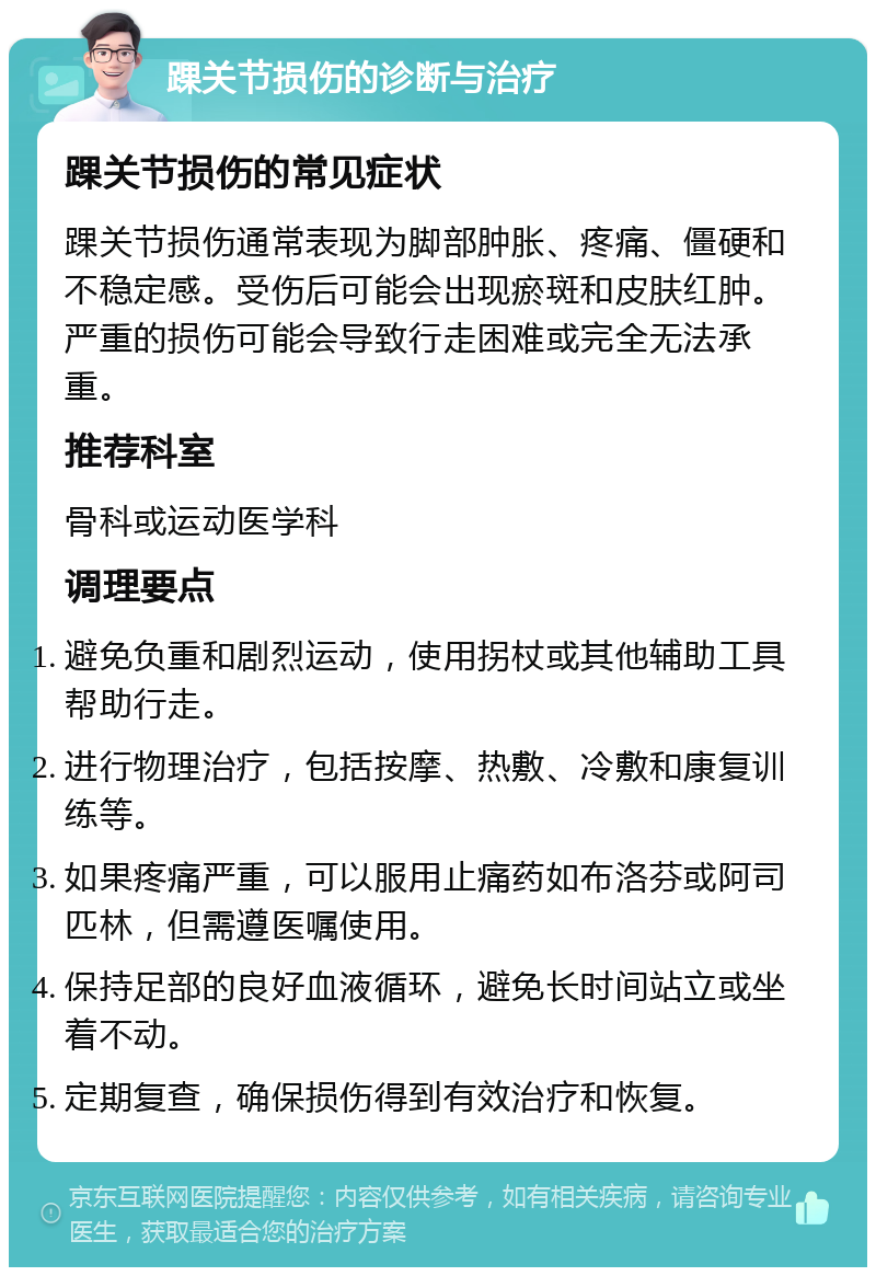 踝关节损伤的诊断与治疗 踝关节损伤的常见症状 踝关节损伤通常表现为脚部肿胀、疼痛、僵硬和不稳定感。受伤后可能会出现瘀斑和皮肤红肿。严重的损伤可能会导致行走困难或完全无法承重。 推荐科室 骨科或运动医学科 调理要点 避免负重和剧烈运动，使用拐杖或其他辅助工具帮助行走。 进行物理治疗，包括按摩、热敷、冷敷和康复训练等。 如果疼痛严重，可以服用止痛药如布洛芬或阿司匹林，但需遵医嘱使用。 保持足部的良好血液循环，避免长时间站立或坐着不动。 定期复查，确保损伤得到有效治疗和恢复。