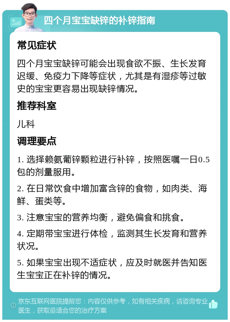 四个月宝宝缺锌的补锌指南 常见症状 四个月宝宝缺锌可能会出现食欲不振、生长发育迟缓、免疫力下降等症状，尤其是有湿疹等过敏史的宝宝更容易出现缺锌情况。 推荐科室 儿科 调理要点 1. 选择赖氨葡锌颗粒进行补锌，按照医嘱一日0.5包的剂量服用。 2. 在日常饮食中增加富含锌的食物，如肉类、海鲜、蛋类等。 3. 注意宝宝的营养均衡，避免偏食和挑食。 4. 定期带宝宝进行体检，监测其生长发育和营养状况。 5. 如果宝宝出现不适症状，应及时就医并告知医生宝宝正在补锌的情况。