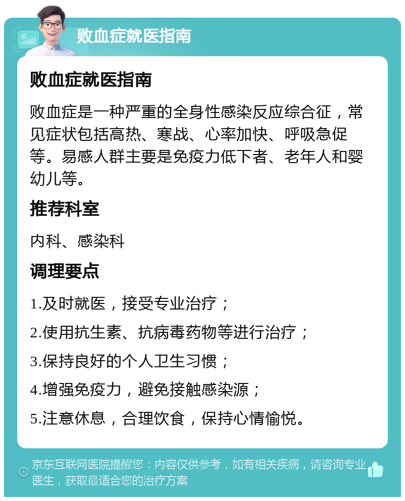 败血症就医指南 败血症就医指南 败血症是一种严重的全身性感染反应综合征，常见症状包括高热、寒战、心率加快、呼吸急促等。易感人群主要是免疫力低下者、老年人和婴幼儿等。 推荐科室 内科、感染科 调理要点 1.及时就医，接受专业治疗； 2.使用抗生素、抗病毒药物等进行治疗； 3.保持良好的个人卫生习惯； 4.增强免疫力，避免接触感染源； 5.注意休息，合理饮食，保持心情愉悦。