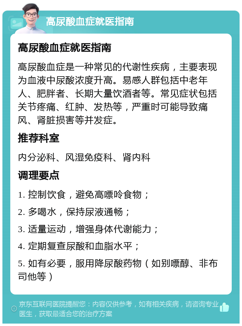 高尿酸血症就医指南 高尿酸血症就医指南 高尿酸血症是一种常见的代谢性疾病，主要表现为血液中尿酸浓度升高。易感人群包括中老年人、肥胖者、长期大量饮酒者等。常见症状包括关节疼痛、红肿、发热等，严重时可能导致痛风、肾脏损害等并发症。 推荐科室 内分泌科、风湿免疫科、肾内科 调理要点 1. 控制饮食，避免高嘌呤食物； 2. 多喝水，保持尿液通畅； 3. 适量运动，增强身体代谢能力； 4. 定期复查尿酸和血脂水平； 5. 如有必要，服用降尿酸药物（如别嘌醇、非布司他等）