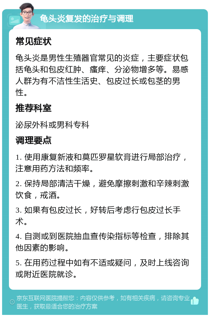 龟头炎复发的治疗与调理 常见症状 龟头炎是男性生殖器官常见的炎症，主要症状包括龟头和包皮红肿、瘙痒、分泌物增多等。易感人群为有不洁性生活史、包皮过长或包茎的男性。 推荐科室 泌尿外科或男科专科 调理要点 1. 使用康复新液和莫匹罗星软膏进行局部治疗，注意用药方法和频率。 2. 保持局部清洁干燥，避免摩擦刺激和辛辣刺激饮食，戒酒。 3. 如果有包皮过长，好转后考虑行包皮过长手术。 4. 自测或到医院抽血查传染指标等检查，排除其他因素的影响。 5. 在用药过程中如有不适或疑问，及时上线咨询或附近医院就诊。