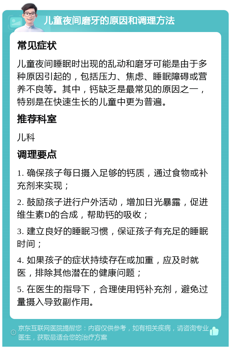 儿童夜间磨牙的原因和调理方法 常见症状 儿童夜间睡眠时出现的乱动和磨牙可能是由于多种原因引起的，包括压力、焦虑、睡眠障碍或营养不良等。其中，钙缺乏是最常见的原因之一，特别是在快速生长的儿童中更为普遍。 推荐科室 儿科 调理要点 1. 确保孩子每日摄入足够的钙质，通过食物或补充剂来实现； 2. 鼓励孩子进行户外活动，增加日光暴露，促进维生素D的合成，帮助钙的吸收； 3. 建立良好的睡眠习惯，保证孩子有充足的睡眠时间； 4. 如果孩子的症状持续存在或加重，应及时就医，排除其他潜在的健康问题； 5. 在医生的指导下，合理使用钙补充剂，避免过量摄入导致副作用。