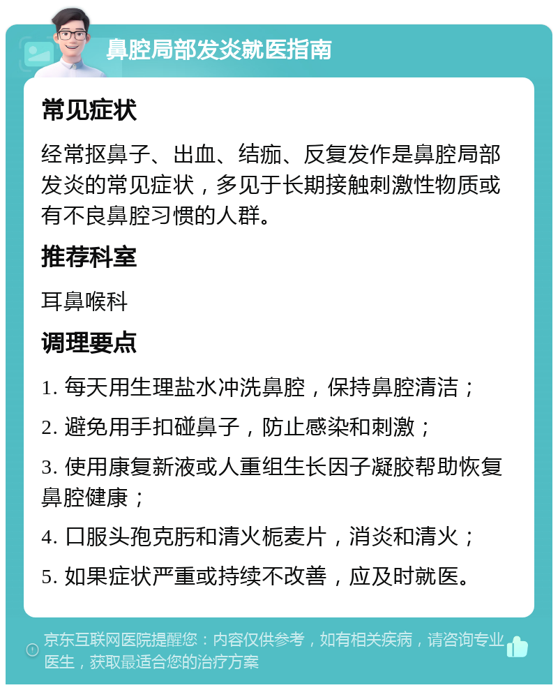 鼻腔局部发炎就医指南 常见症状 经常抠鼻子、出血、结痂、反复发作是鼻腔局部发炎的常见症状，多见于长期接触刺激性物质或有不良鼻腔习惯的人群。 推荐科室 耳鼻喉科 调理要点 1. 每天用生理盐水冲洗鼻腔，保持鼻腔清洁； 2. 避免用手扣碰鼻子，防止感染和刺激； 3. 使用康复新液或人重组生长因子凝胶帮助恢复鼻腔健康； 4. 口服头孢克肟和清火栀麦片，消炎和清火； 5. 如果症状严重或持续不改善，应及时就医。