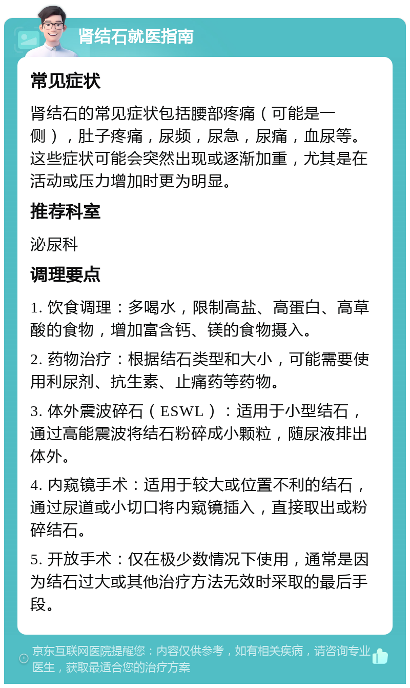 肾结石就医指南 常见症状 肾结石的常见症状包括腰部疼痛（可能是一侧），肚子疼痛，尿频，尿急，尿痛，血尿等。这些症状可能会突然出现或逐渐加重，尤其是在活动或压力增加时更为明显。 推荐科室 泌尿科 调理要点 1. 饮食调理：多喝水，限制高盐、高蛋白、高草酸的食物，增加富含钙、镁的食物摄入。 2. 药物治疗：根据结石类型和大小，可能需要使用利尿剂、抗生素、止痛药等药物。 3. 体外震波碎石（ESWL）：适用于小型结石，通过高能震波将结石粉碎成小颗粒，随尿液排出体外。 4. 内窥镜手术：适用于较大或位置不利的结石，通过尿道或小切口将内窥镜插入，直接取出或粉碎结石。 5. 开放手术：仅在极少数情况下使用，通常是因为结石过大或其他治疗方法无效时采取的最后手段。