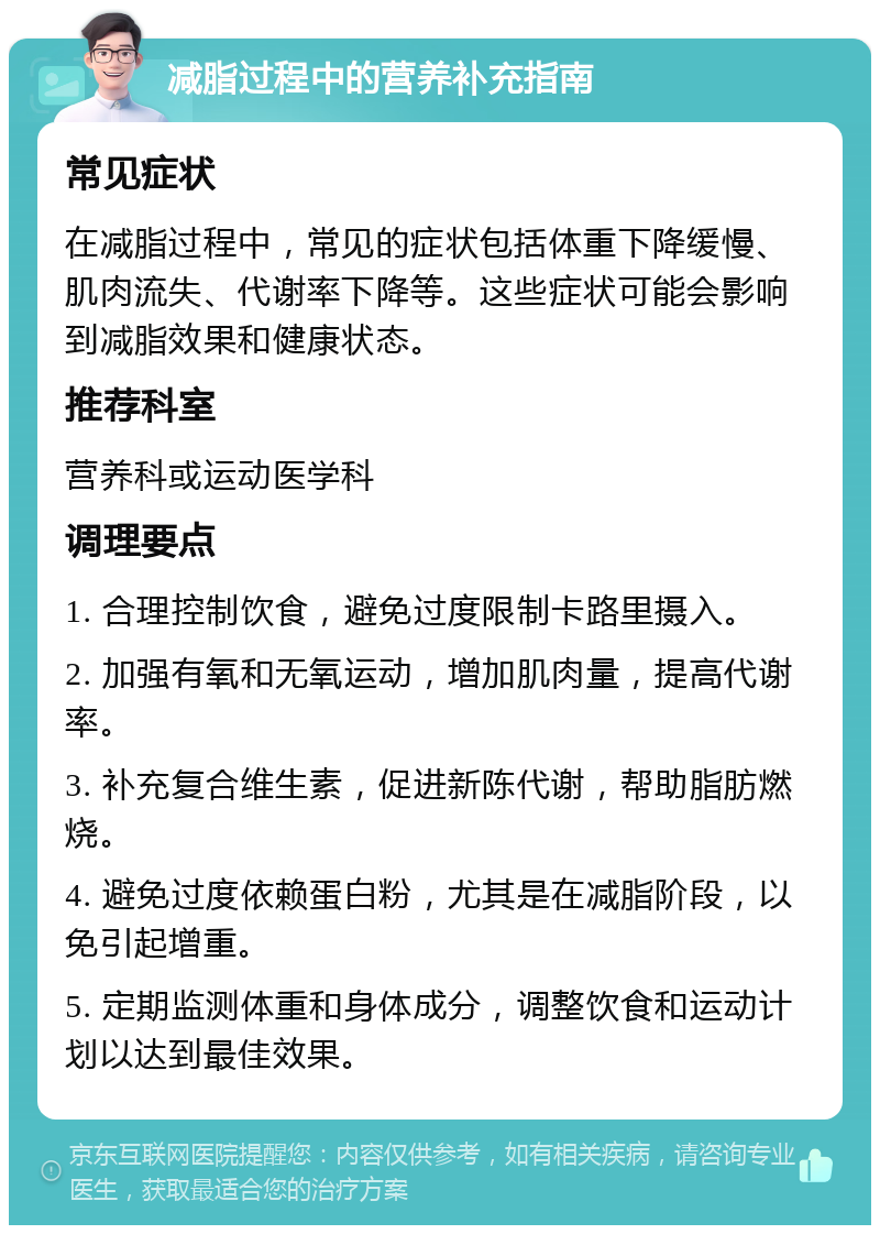 减脂过程中的营养补充指南 常见症状 在减脂过程中，常见的症状包括体重下降缓慢、肌肉流失、代谢率下降等。这些症状可能会影响到减脂效果和健康状态。 推荐科室 营养科或运动医学科 调理要点 1. 合理控制饮食，避免过度限制卡路里摄入。 2. 加强有氧和无氧运动，增加肌肉量，提高代谢率。 3. 补充复合维生素，促进新陈代谢，帮助脂肪燃烧。 4. 避免过度依赖蛋白粉，尤其是在减脂阶段，以免引起增重。 5. 定期监测体重和身体成分，调整饮食和运动计划以达到最佳效果。