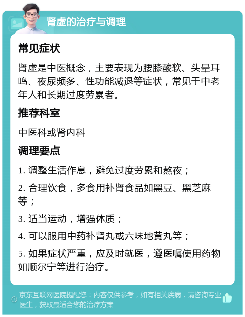 肾虚的治疗与调理 常见症状 肾虚是中医概念，主要表现为腰膝酸软、头晕耳鸣、夜尿频多、性功能减退等症状，常见于中老年人和长期过度劳累者。 推荐科室 中医科或肾内科 调理要点 1. 调整生活作息，避免过度劳累和熬夜； 2. 合理饮食，多食用补肾食品如黑豆、黑芝麻等； 3. 适当运动，增强体质； 4. 可以服用中药补肾丸或六味地黄丸等； 5. 如果症状严重，应及时就医，遵医嘱使用药物如顺尔宁等进行治疗。