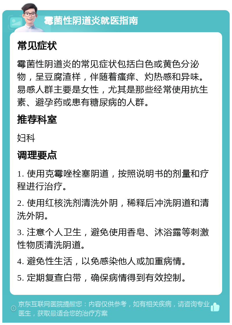 霉菌性阴道炎就医指南 常见症状 霉菌性阴道炎的常见症状包括白色或黄色分泌物，呈豆腐渣样，伴随着瘙痒、灼热感和异味。易感人群主要是女性，尤其是那些经常使用抗生素、避孕药或患有糖尿病的人群。 推荐科室 妇科 调理要点 1. 使用克霉唑栓塞阴道，按照说明书的剂量和疗程进行治疗。 2. 使用红核洗剂清洗外阴，稀释后冲洗阴道和清洗外阴。 3. 注意个人卫生，避免使用香皂、沐浴露等刺激性物质清洗阴道。 4. 避免性生活，以免感染他人或加重病情。 5. 定期复查白带，确保病情得到有效控制。