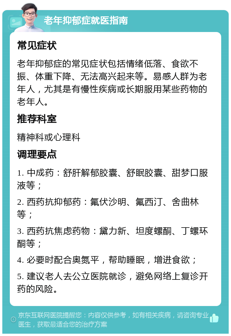 老年抑郁症就医指南 常见症状 老年抑郁症的常见症状包括情绪低落、食欲不振、体重下降、无法高兴起来等。易感人群为老年人，尤其是有慢性疾病或长期服用某些药物的老年人。 推荐科室 精神科或心理科 调理要点 1. 中成药：舒肝解郁胶囊、舒眠胶囊、甜梦口服液等； 2. 西药抗抑郁药：氟伏沙明、氟西汀、舍曲林等； 3. 西药抗焦虑药物：黛力新、坦度螺酮、丁螺环酮等； 4. 必要时配合奥氮平，帮助睡眠，增进食欲； 5. 建议老人去公立医院就诊，避免网络上复诊开药的风险。