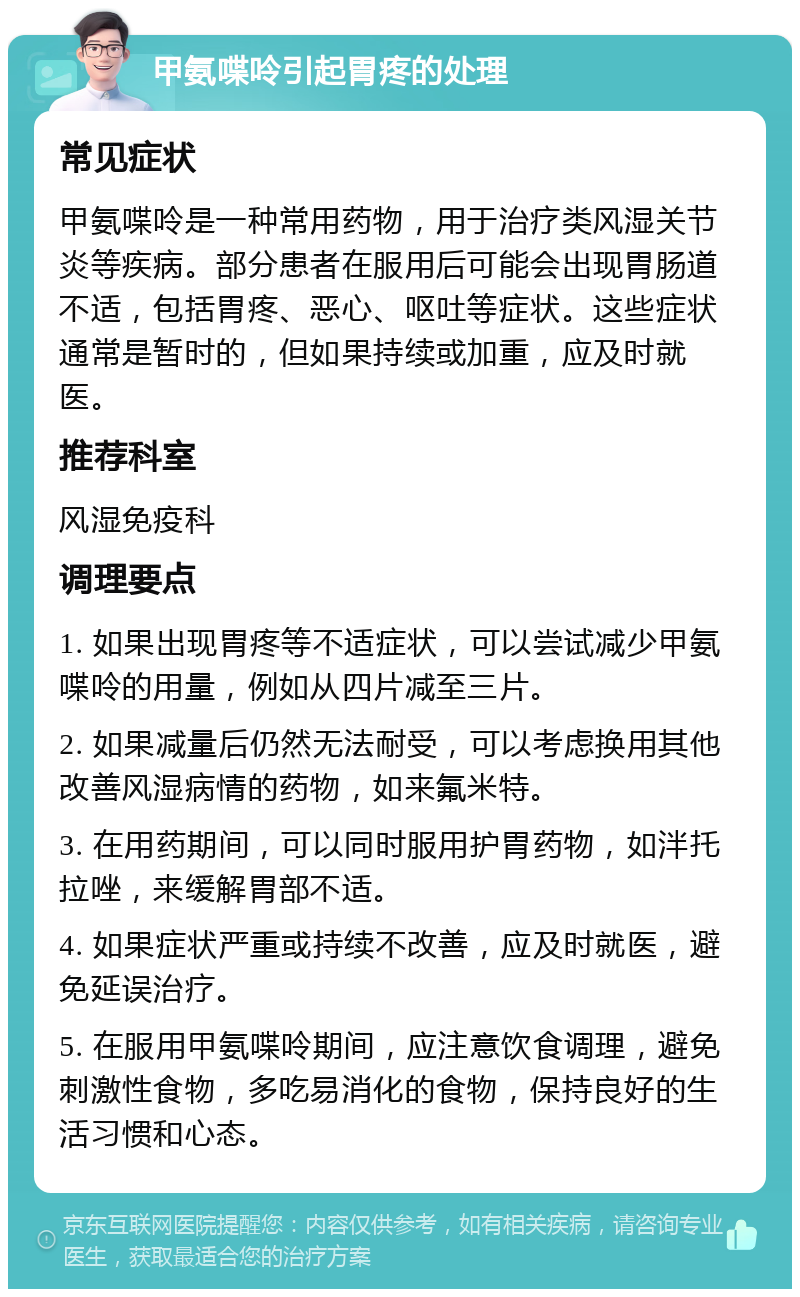 甲氨喋呤引起胃疼的处理 常见症状 甲氨喋呤是一种常用药物，用于治疗类风湿关节炎等疾病。部分患者在服用后可能会出现胃肠道不适，包括胃疼、恶心、呕吐等症状。这些症状通常是暂时的，但如果持续或加重，应及时就医。 推荐科室 风湿免疫科 调理要点 1. 如果出现胃疼等不适症状，可以尝试减少甲氨喋呤的用量，例如从四片减至三片。 2. 如果减量后仍然无法耐受，可以考虑换用其他改善风湿病情的药物，如来氟米特。 3. 在用药期间，可以同时服用护胃药物，如泮托拉唑，来缓解胃部不适。 4. 如果症状严重或持续不改善，应及时就医，避免延误治疗。 5. 在服用甲氨喋呤期间，应注意饮食调理，避免刺激性食物，多吃易消化的食物，保持良好的生活习惯和心态。