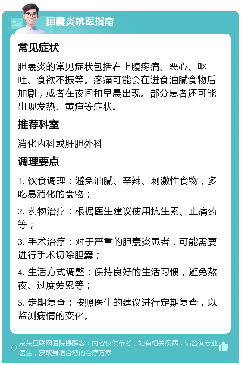 胆囊炎就医指南 常见症状 胆囊炎的常见症状包括右上腹疼痛、恶心、呕吐、食欲不振等。疼痛可能会在进食油腻食物后加剧，或者在夜间和早晨出现。部分患者还可能出现发热、黄疸等症状。 推荐科室 消化内科或肝胆外科 调理要点 1. 饮食调理：避免油腻、辛辣、刺激性食物，多吃易消化的食物； 2. 药物治疗：根据医生建议使用抗生素、止痛药等； 3. 手术治疗：对于严重的胆囊炎患者，可能需要进行手术切除胆囊； 4. 生活方式调整：保持良好的生活习惯，避免熬夜、过度劳累等； 5. 定期复查：按照医生的建议进行定期复查，以监测病情的变化。