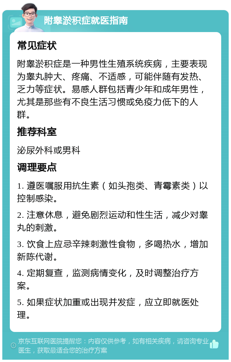 附睾淤积症就医指南 常见症状 附睾淤积症是一种男性生殖系统疾病，主要表现为睾丸肿大、疼痛、不适感，可能伴随有发热、乏力等症状。易感人群包括青少年和成年男性，尤其是那些有不良生活习惯或免疫力低下的人群。 推荐科室 泌尿外科或男科 调理要点 1. 遵医嘱服用抗生素（如头孢类、青霉素类）以控制感染。 2. 注意休息，避免剧烈运动和性生活，减少对睾丸的刺激。 3. 饮食上应忌辛辣刺激性食物，多喝热水，增加新陈代谢。 4. 定期复查，监测病情变化，及时调整治疗方案。 5. 如果症状加重或出现并发症，应立即就医处理。