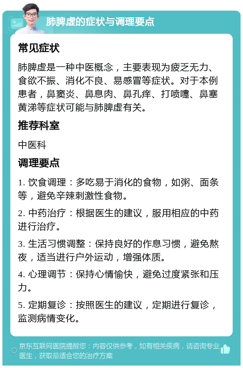 肺脾虚的症状与调理要点 常见症状 肺脾虚是一种中医概念，主要表现为疲乏无力、食欲不振、消化不良、易感冒等症状。对于本例患者，鼻窦炎、鼻息肉、鼻孔痒、打喷嚏、鼻塞黄涕等症状可能与肺脾虚有关。 推荐科室 中医科 调理要点 1. 饮食调理：多吃易于消化的食物，如粥、面条等，避免辛辣刺激性食物。 2. 中药治疗：根据医生的建议，服用相应的中药进行治疗。 3. 生活习惯调整：保持良好的作息习惯，避免熬夜，适当进行户外运动，增强体质。 4. 心理调节：保持心情愉快，避免过度紧张和压力。 5. 定期复诊：按照医生的建议，定期进行复诊，监测病情变化。