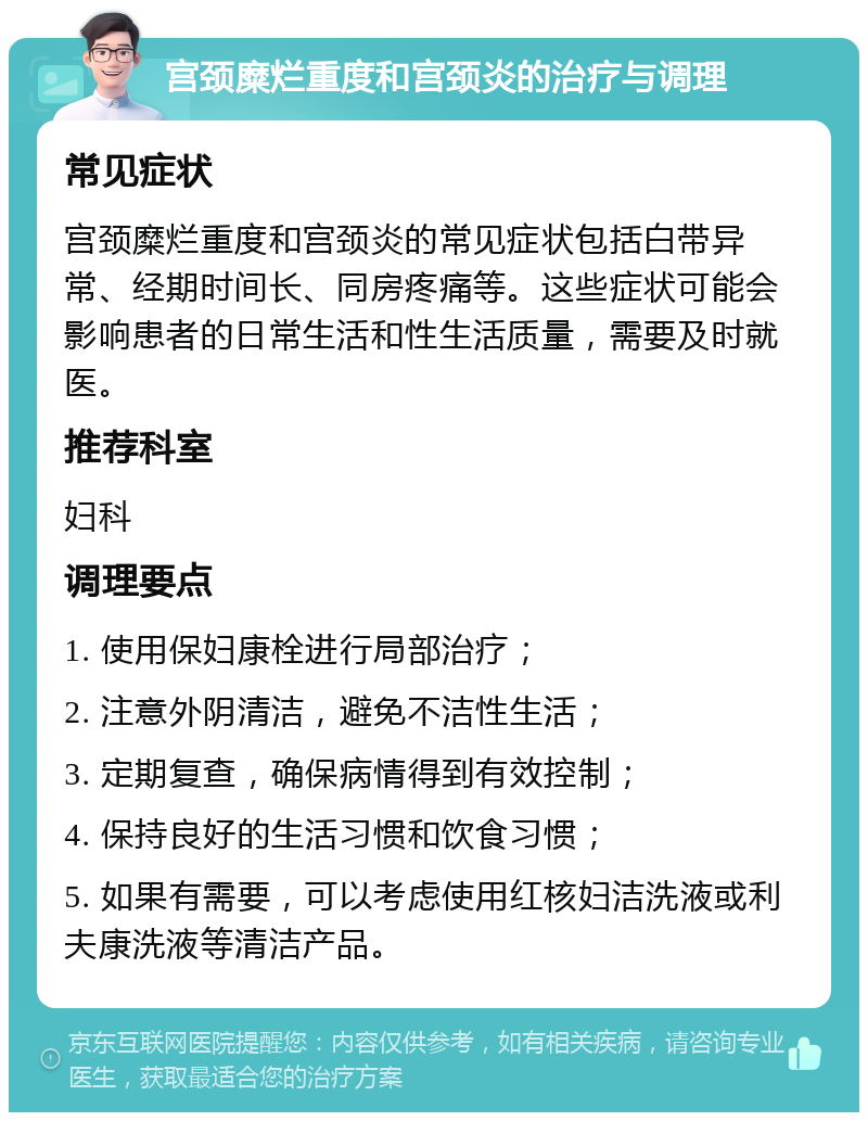 宫颈糜烂重度和宫颈炎的治疗与调理 常见症状 宫颈糜烂重度和宫颈炎的常见症状包括白带异常、经期时间长、同房疼痛等。这些症状可能会影响患者的日常生活和性生活质量，需要及时就医。 推荐科室 妇科 调理要点 1. 使用保妇康栓进行局部治疗； 2. 注意外阴清洁，避免不洁性生活； 3. 定期复查，确保病情得到有效控制； 4. 保持良好的生活习惯和饮食习惯； 5. 如果有需要，可以考虑使用红核妇洁洗液或利夫康洗液等清洁产品。