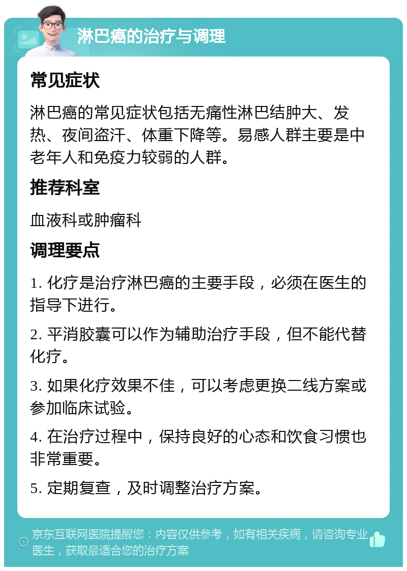 淋巴癌的治疗与调理 常见症状 淋巴癌的常见症状包括无痛性淋巴结肿大、发热、夜间盗汗、体重下降等。易感人群主要是中老年人和免疫力较弱的人群。 推荐科室 血液科或肿瘤科 调理要点 1. 化疗是治疗淋巴癌的主要手段，必须在医生的指导下进行。 2. 平消胶囊可以作为辅助治疗手段，但不能代替化疗。 3. 如果化疗效果不佳，可以考虑更换二线方案或参加临床试验。 4. 在治疗过程中，保持良好的心态和饮食习惯也非常重要。 5. 定期复查，及时调整治疗方案。