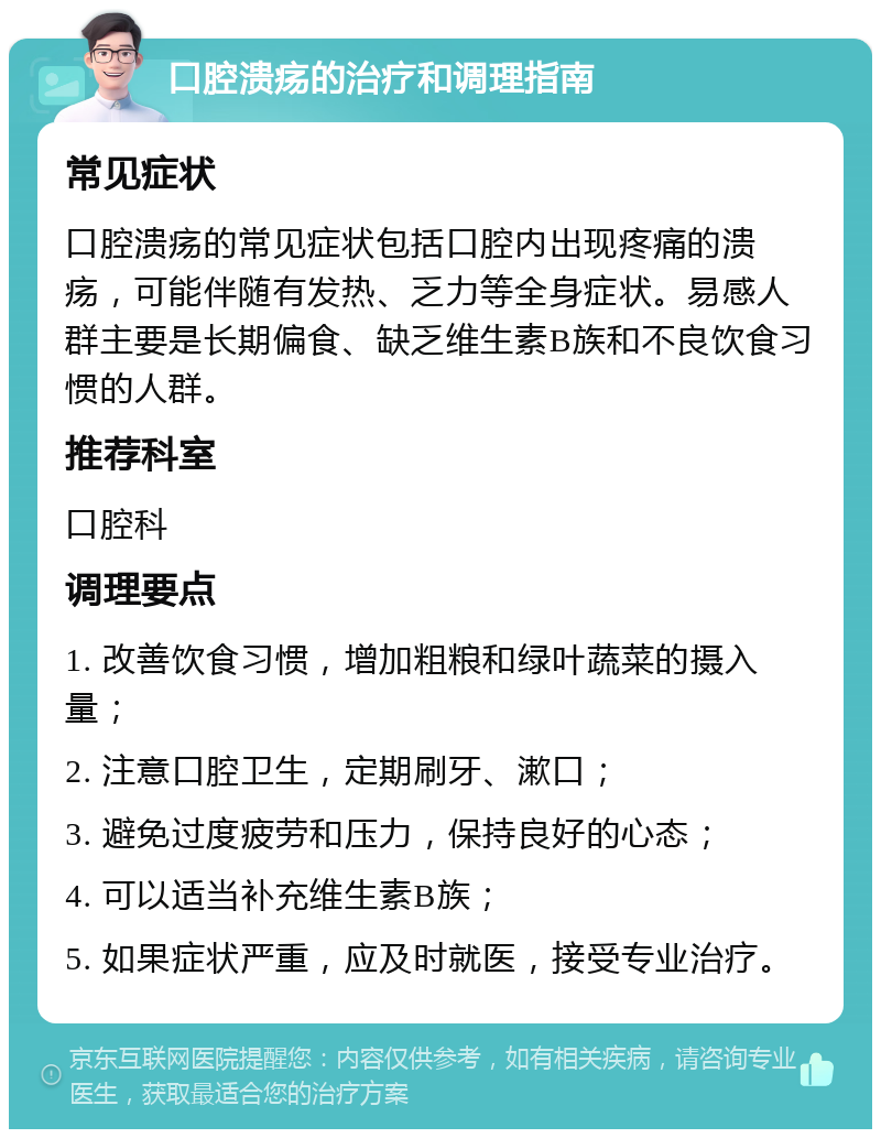 口腔溃疡的治疗和调理指南 常见症状 口腔溃疡的常见症状包括口腔内出现疼痛的溃疡，可能伴随有发热、乏力等全身症状。易感人群主要是长期偏食、缺乏维生素B族和不良饮食习惯的人群。 推荐科室 口腔科 调理要点 1. 改善饮食习惯，增加粗粮和绿叶蔬菜的摄入量； 2. 注意口腔卫生，定期刷牙、漱口； 3. 避免过度疲劳和压力，保持良好的心态； 4. 可以适当补充维生素B族； 5. 如果症状严重，应及时就医，接受专业治疗。