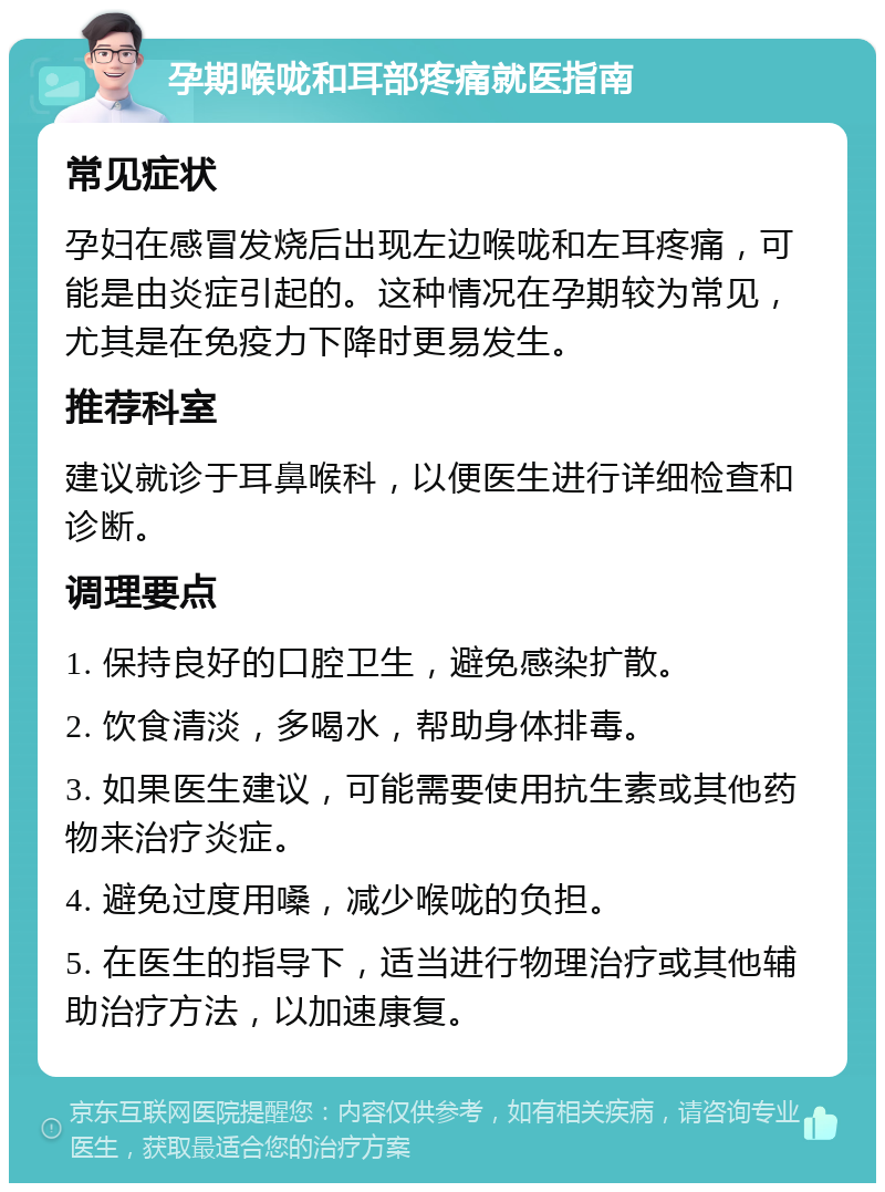 孕期喉咙和耳部疼痛就医指南 常见症状 孕妇在感冒发烧后出现左边喉咙和左耳疼痛，可能是由炎症引起的。这种情况在孕期较为常见，尤其是在免疫力下降时更易发生。 推荐科室 建议就诊于耳鼻喉科，以便医生进行详细检查和诊断。 调理要点 1. 保持良好的口腔卫生，避免感染扩散。 2. 饮食清淡，多喝水，帮助身体排毒。 3. 如果医生建议，可能需要使用抗生素或其他药物来治疗炎症。 4. 避免过度用嗓，减少喉咙的负担。 5. 在医生的指导下，适当进行物理治疗或其他辅助治疗方法，以加速康复。