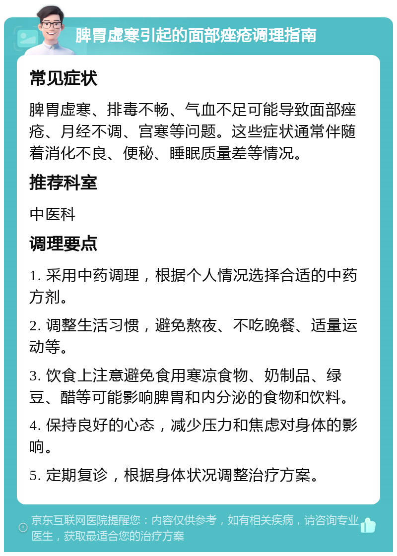 脾胃虚寒引起的面部痤疮调理指南 常见症状 脾胃虚寒、排毒不畅、气血不足可能导致面部痤疮、月经不调、宫寒等问题。这些症状通常伴随着消化不良、便秘、睡眠质量差等情况。 推荐科室 中医科 调理要点 1. 采用中药调理，根据个人情况选择合适的中药方剂。 2. 调整生活习惯，避免熬夜、不吃晚餐、适量运动等。 3. 饮食上注意避免食用寒凉食物、奶制品、绿豆、醋等可能影响脾胃和内分泌的食物和饮料。 4. 保持良好的心态，减少压力和焦虑对身体的影响。 5. 定期复诊，根据身体状况调整治疗方案。