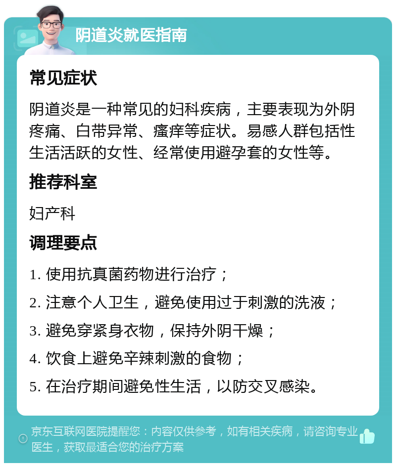 阴道炎就医指南 常见症状 阴道炎是一种常见的妇科疾病，主要表现为外阴疼痛、白带异常、瘙痒等症状。易感人群包括性生活活跃的女性、经常使用避孕套的女性等。 推荐科室 妇产科 调理要点 1. 使用抗真菌药物进行治疗； 2. 注意个人卫生，避免使用过于刺激的洗液； 3. 避免穿紧身衣物，保持外阴干燥； 4. 饮食上避免辛辣刺激的食物； 5. 在治疗期间避免性生活，以防交叉感染。