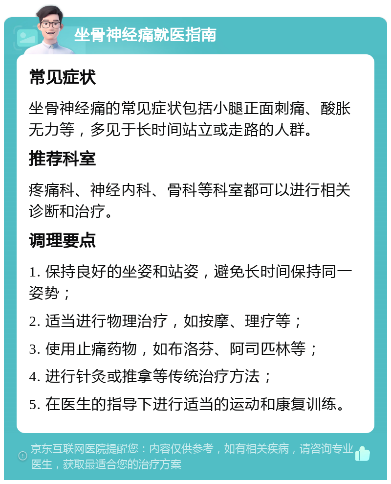 坐骨神经痛就医指南 常见症状 坐骨神经痛的常见症状包括小腿正面刺痛、酸胀无力等，多见于长时间站立或走路的人群。 推荐科室 疼痛科、神经内科、骨科等科室都可以进行相关诊断和治疗。 调理要点 1. 保持良好的坐姿和站姿，避免长时间保持同一姿势； 2. 适当进行物理治疗，如按摩、理疗等； 3. 使用止痛药物，如布洛芬、阿司匹林等； 4. 进行针灸或推拿等传统治疗方法； 5. 在医生的指导下进行适当的运动和康复训练。