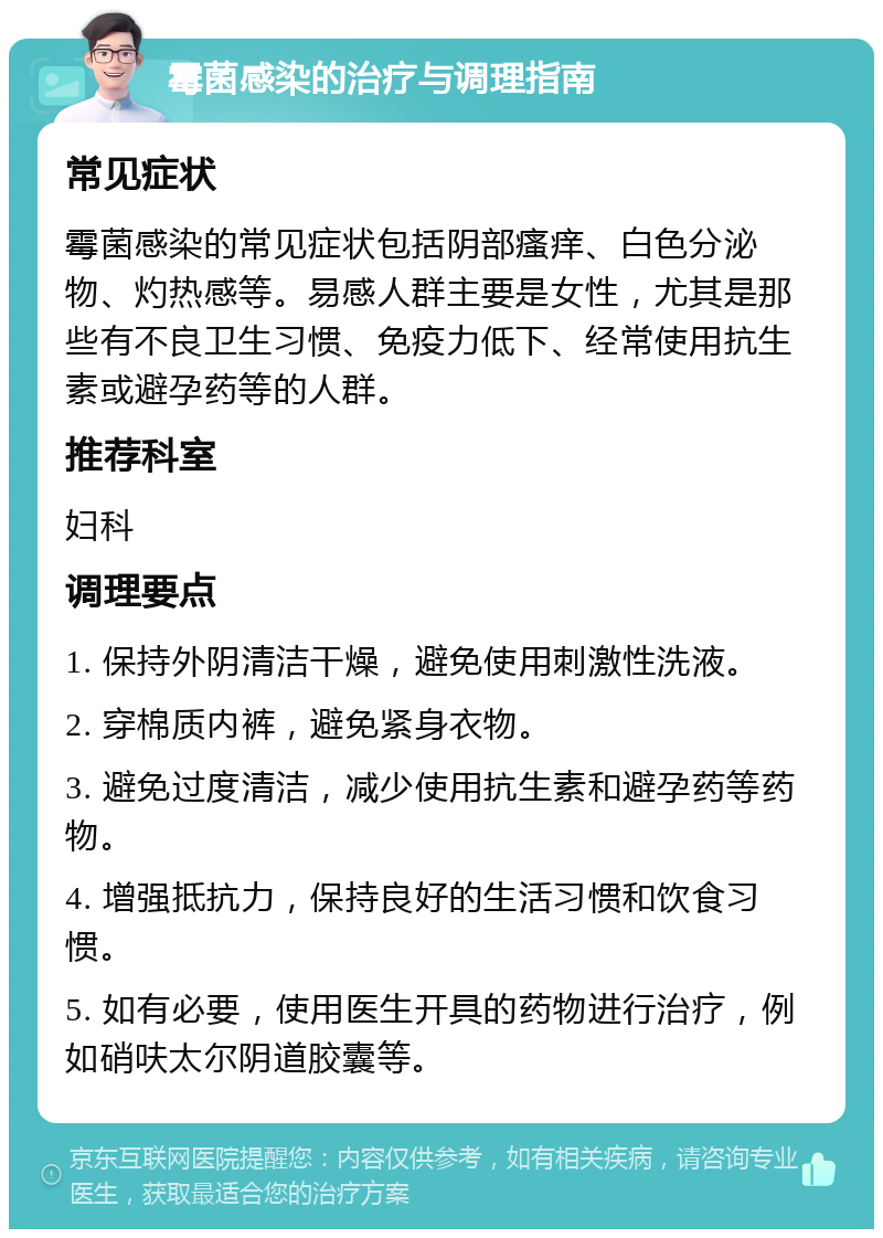 霉菌感染的治疗与调理指南 常见症状 霉菌感染的常见症状包括阴部瘙痒、白色分泌物、灼热感等。易感人群主要是女性，尤其是那些有不良卫生习惯、免疫力低下、经常使用抗生素或避孕药等的人群。 推荐科室 妇科 调理要点 1. 保持外阴清洁干燥，避免使用刺激性洗液。 2. 穿棉质内裤，避免紧身衣物。 3. 避免过度清洁，减少使用抗生素和避孕药等药物。 4. 增强抵抗力，保持良好的生活习惯和饮食习惯。 5. 如有必要，使用医生开具的药物进行治疗，例如硝呋太尔阴道胶囊等。