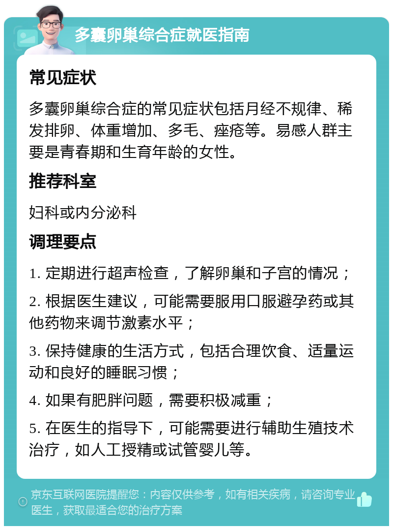 多囊卵巢综合症就医指南 常见症状 多囊卵巢综合症的常见症状包括月经不规律、稀发排卵、体重增加、多毛、痤疮等。易感人群主要是青春期和生育年龄的女性。 推荐科室 妇科或内分泌科 调理要点 1. 定期进行超声检查，了解卵巢和子宫的情况； 2. 根据医生建议，可能需要服用口服避孕药或其他药物来调节激素水平； 3. 保持健康的生活方式，包括合理饮食、适量运动和良好的睡眠习惯； 4. 如果有肥胖问题，需要积极减重； 5. 在医生的指导下，可能需要进行辅助生殖技术治疗，如人工授精或试管婴儿等。