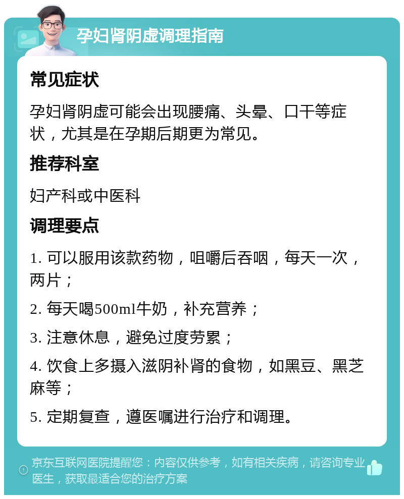 孕妇肾阴虚调理指南 常见症状 孕妇肾阴虚可能会出现腰痛、头晕、口干等症状，尤其是在孕期后期更为常见。 推荐科室 妇产科或中医科 调理要点 1. 可以服用该款药物，咀嚼后吞咽，每天一次，两片； 2. 每天喝500ml牛奶，补充营养； 3. 注意休息，避免过度劳累； 4. 饮食上多摄入滋阴补肾的食物，如黑豆、黑芝麻等； 5. 定期复查，遵医嘱进行治疗和调理。