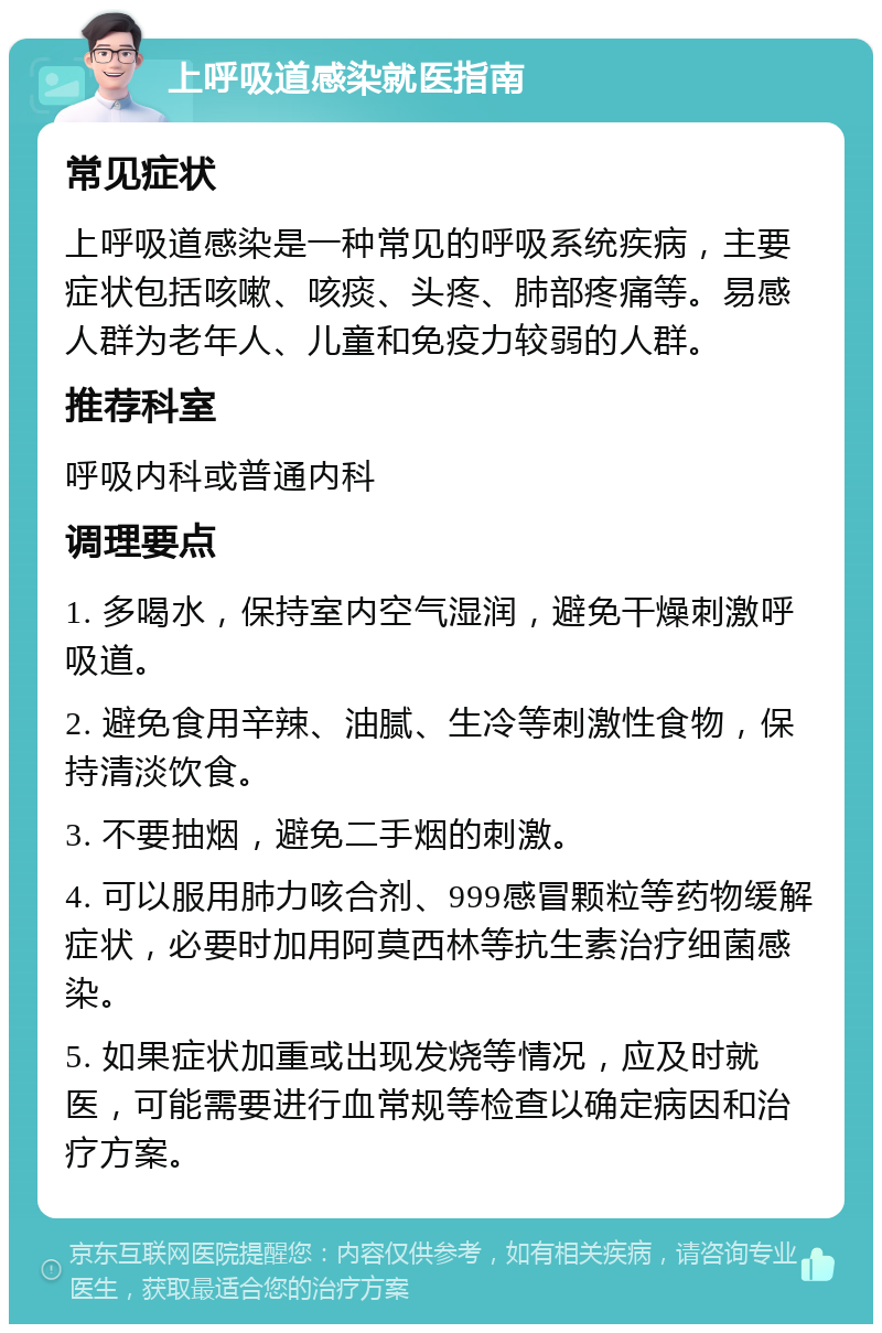 上呼吸道感染就医指南 常见症状 上呼吸道感染是一种常见的呼吸系统疾病，主要症状包括咳嗽、咳痰、头疼、肺部疼痛等。易感人群为老年人、儿童和免疫力较弱的人群。 推荐科室 呼吸内科或普通内科 调理要点 1. 多喝水，保持室内空气湿润，避免干燥刺激呼吸道。 2. 避免食用辛辣、油腻、生冷等刺激性食物，保持清淡饮食。 3. 不要抽烟，避免二手烟的刺激。 4. 可以服用肺力咳合剂、999感冒颗粒等药物缓解症状，必要时加用阿莫西林等抗生素治疗细菌感染。 5. 如果症状加重或出现发烧等情况，应及时就医，可能需要进行血常规等检查以确定病因和治疗方案。