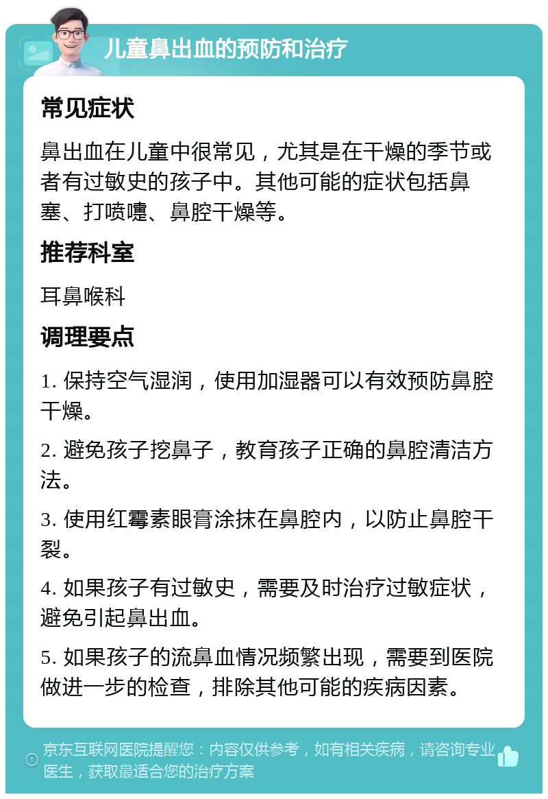 儿童鼻出血的预防和治疗 常见症状 鼻出血在儿童中很常见，尤其是在干燥的季节或者有过敏史的孩子中。其他可能的症状包括鼻塞、打喷嚏、鼻腔干燥等。 推荐科室 耳鼻喉科 调理要点 1. 保持空气湿润，使用加湿器可以有效预防鼻腔干燥。 2. 避免孩子挖鼻子，教育孩子正确的鼻腔清洁方法。 3. 使用红霉素眼膏涂抹在鼻腔内，以防止鼻腔干裂。 4. 如果孩子有过敏史，需要及时治疗过敏症状，避免引起鼻出血。 5. 如果孩子的流鼻血情况频繁出现，需要到医院做进一步的检查，排除其他可能的疾病因素。