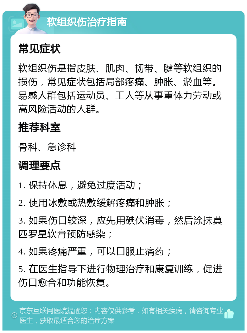 软组织伤治疗指南 常见症状 软组织伤是指皮肤、肌肉、韧带、腱等软组织的损伤，常见症状包括局部疼痛、肿胀、淤血等。易感人群包括运动员、工人等从事重体力劳动或高风险活动的人群。 推荐科室 骨科、急诊科 调理要点 1. 保持休息，避免过度活动； 2. 使用冰敷或热敷缓解疼痛和肿胀； 3. 如果伤口较深，应先用碘伏消毒，然后涂抹莫匹罗星软膏预防感染； 4. 如果疼痛严重，可以口服止痛药； 5. 在医生指导下进行物理治疗和康复训练，促进伤口愈合和功能恢复。