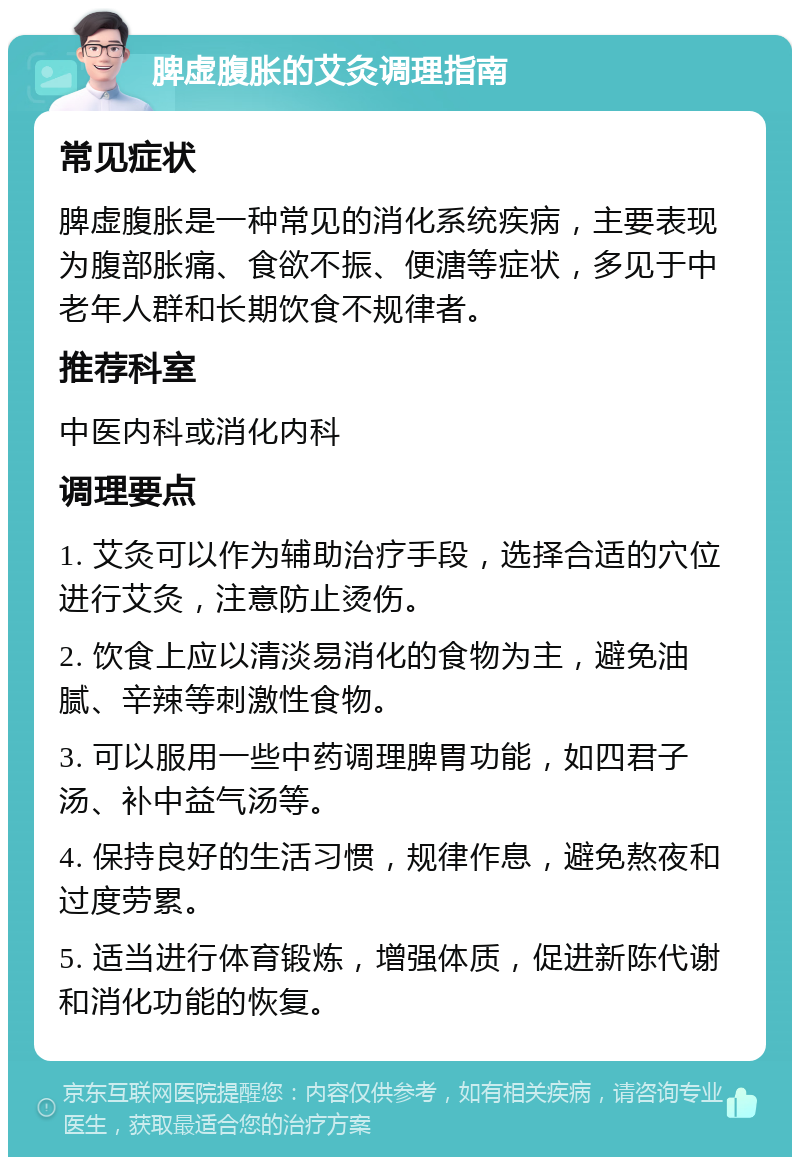 脾虚腹胀的艾灸调理指南 常见症状 脾虚腹胀是一种常见的消化系统疾病，主要表现为腹部胀痛、食欲不振、便溏等症状，多见于中老年人群和长期饮食不规律者。 推荐科室 中医内科或消化内科 调理要点 1. 艾灸可以作为辅助治疗手段，选择合适的穴位进行艾灸，注意防止烫伤。 2. 饮食上应以清淡易消化的食物为主，避免油腻、辛辣等刺激性食物。 3. 可以服用一些中药调理脾胃功能，如四君子汤、补中益气汤等。 4. 保持良好的生活习惯，规律作息，避免熬夜和过度劳累。 5. 适当进行体育锻炼，增强体质，促进新陈代谢和消化功能的恢复。