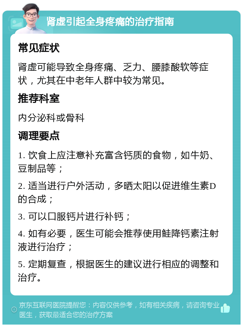 肾虚引起全身疼痛的治疗指南 常见症状 肾虚可能导致全身疼痛、乏力、腰膝酸软等症状，尤其在中老年人群中较为常见。 推荐科室 内分泌科或骨科 调理要点 1. 饮食上应注意补充富含钙质的食物，如牛奶、豆制品等； 2. 适当进行户外活动，多晒太阳以促进维生素D的合成； 3. 可以口服钙片进行补钙； 4. 如有必要，医生可能会推荐使用鲑降钙素注射液进行治疗； 5. 定期复查，根据医生的建议进行相应的调整和治疗。