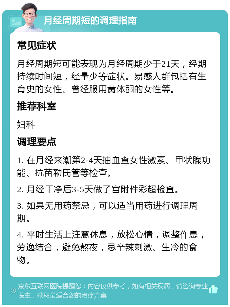 月经周期短的调理指南 常见症状 月经周期短可能表现为月经周期少于21天，经期持续时间短，经量少等症状。易感人群包括有生育史的女性、曾经服用黄体酮的女性等。 推荐科室 妇科 调理要点 1. 在月经来潮第2-4天抽血查女性激素、甲状腺功能、抗苗勒氏管等检查。 2. 月经干净后3-5天做子宫附件彩超检查。 3. 如果无用药禁忌，可以适当用药进行调理周期。 4. 平时生活上注意休息，放松心情，调整作息，劳逸结合，避免熬夜，忌辛辣刺激、生冷的食物。