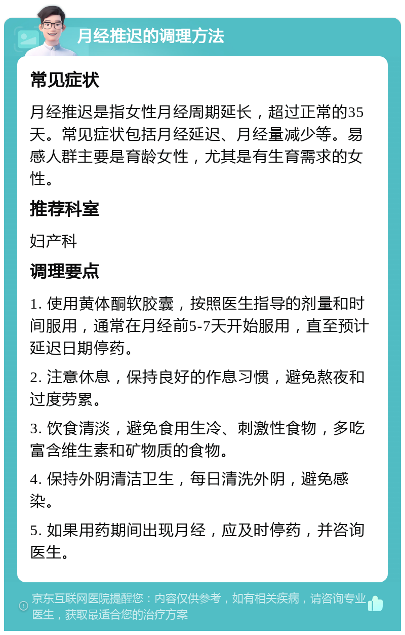 月经推迟的调理方法 常见症状 月经推迟是指女性月经周期延长，超过正常的35天。常见症状包括月经延迟、月经量减少等。易感人群主要是育龄女性，尤其是有生育需求的女性。 推荐科室 妇产科 调理要点 1. 使用黄体酮软胶囊，按照医生指导的剂量和时间服用，通常在月经前5-7天开始服用，直至预计延迟日期停药。 2. 注意休息，保持良好的作息习惯，避免熬夜和过度劳累。 3. 饮食清淡，避免食用生冷、刺激性食物，多吃富含维生素和矿物质的食物。 4. 保持外阴清洁卫生，每日清洗外阴，避免感染。 5. 如果用药期间出现月经，应及时停药，并咨询医生。