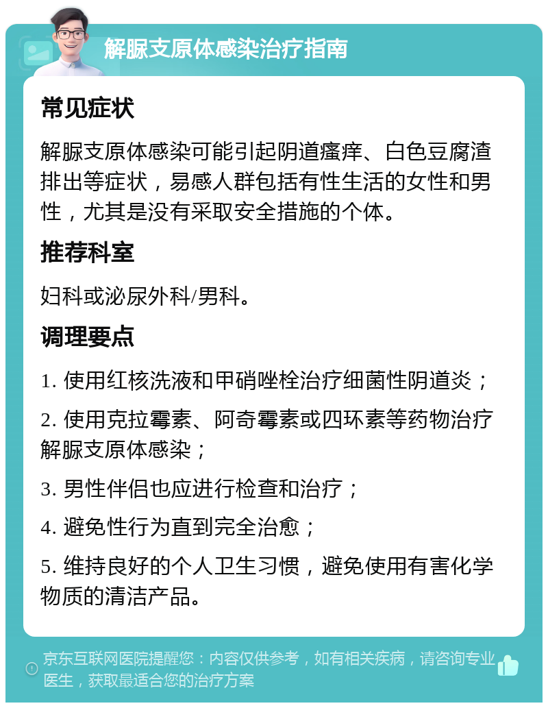 解脲支原体感染治疗指南 常见症状 解脲支原体感染可能引起阴道瘙痒、白色豆腐渣排出等症状，易感人群包括有性生活的女性和男性，尤其是没有采取安全措施的个体。 推荐科室 妇科或泌尿外科/男科。 调理要点 1. 使用红核洗液和甲硝唑栓治疗细菌性阴道炎； 2. 使用克拉霉素、阿奇霉素或四环素等药物治疗解脲支原体感染； 3. 男性伴侣也应进行检查和治疗； 4. 避免性行为直到完全治愈； 5. 维持良好的个人卫生习惯，避免使用有害化学物质的清洁产品。