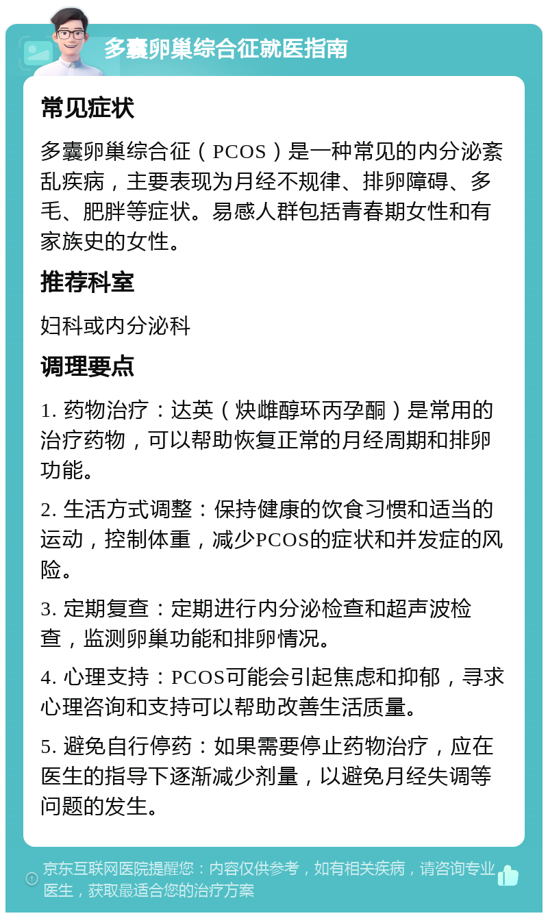 多囊卵巢综合征就医指南 常见症状 多囊卵巢综合征（PCOS）是一种常见的内分泌紊乱疾病，主要表现为月经不规律、排卵障碍、多毛、肥胖等症状。易感人群包括青春期女性和有家族史的女性。 推荐科室 妇科或内分泌科 调理要点 1. 药物治疗：达英（炔雌醇环丙孕酮）是常用的治疗药物，可以帮助恢复正常的月经周期和排卵功能。 2. 生活方式调整：保持健康的饮食习惯和适当的运动，控制体重，减少PCOS的症状和并发症的风险。 3. 定期复查：定期进行内分泌检查和超声波检查，监测卵巢功能和排卵情况。 4. 心理支持：PCOS可能会引起焦虑和抑郁，寻求心理咨询和支持可以帮助改善生活质量。 5. 避免自行停药：如果需要停止药物治疗，应在医生的指导下逐渐减少剂量，以避免月经失调等问题的发生。