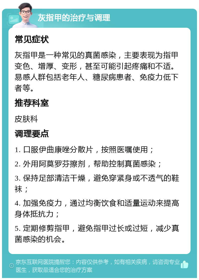 灰指甲的治疗与调理 常见症状 灰指甲是一种常见的真菌感染，主要表现为指甲变色、增厚、变形，甚至可能引起疼痛和不适。易感人群包括老年人、糖尿病患者、免疫力低下者等。 推荐科室 皮肤科 调理要点 1. 口服伊曲康唑分散片，按照医嘱使用； 2. 外用阿莫罗芬擦剂，帮助控制真菌感染； 3. 保持足部清洁干燥，避免穿紧身或不透气的鞋袜； 4. 加强免疫力，通过均衡饮食和适量运动来提高身体抵抗力； 5. 定期修剪指甲，避免指甲过长或过短，减少真菌感染的机会。