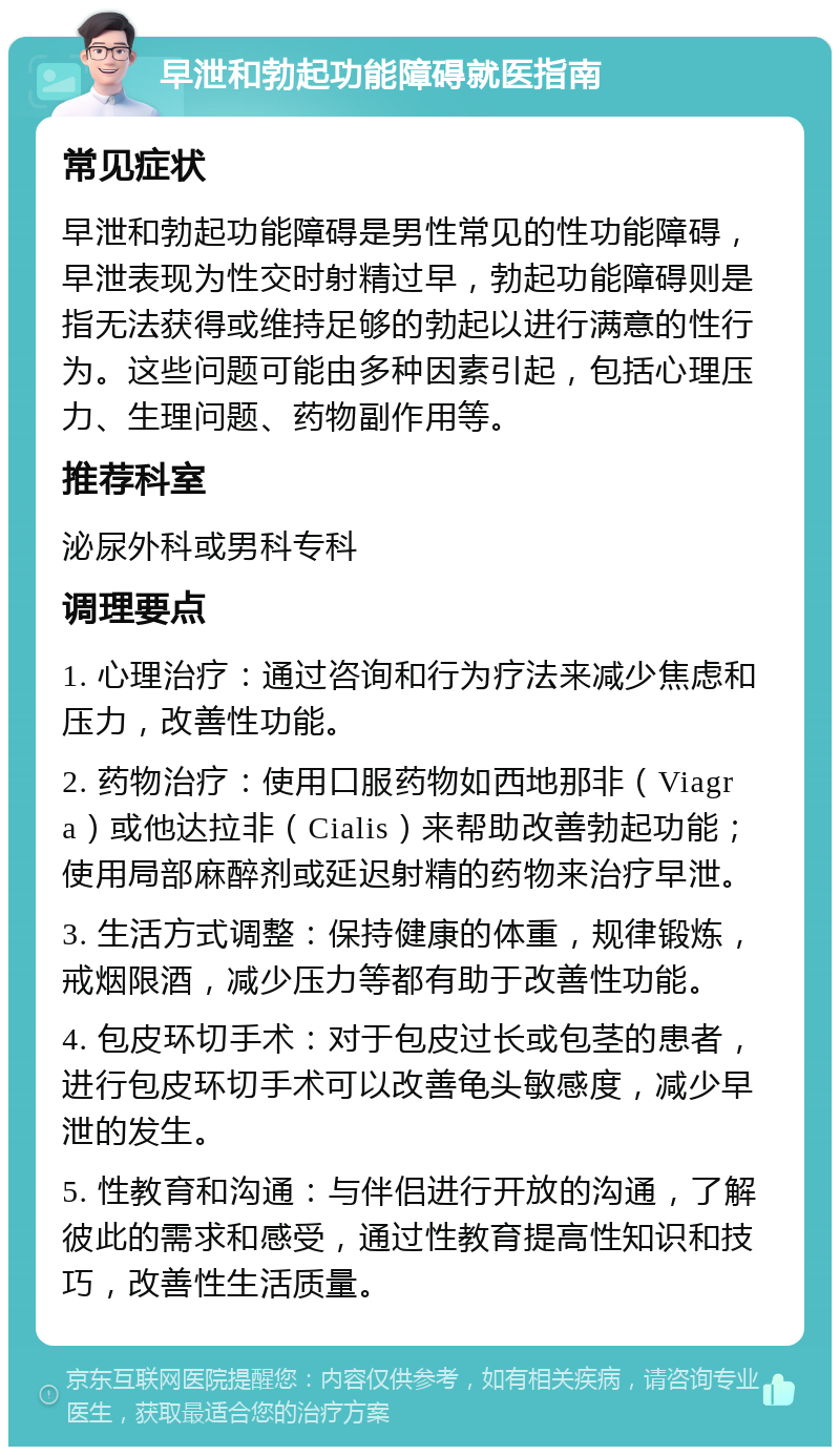 早泄和勃起功能障碍就医指南 常见症状 早泄和勃起功能障碍是男性常见的性功能障碍，早泄表现为性交时射精过早，勃起功能障碍则是指无法获得或维持足够的勃起以进行满意的性行为。这些问题可能由多种因素引起，包括心理压力、生理问题、药物副作用等。 推荐科室 泌尿外科或男科专科 调理要点 1. 心理治疗：通过咨询和行为疗法来减少焦虑和压力，改善性功能。 2. 药物治疗：使用口服药物如西地那非（Viagra）或他达拉非（Cialis）来帮助改善勃起功能；使用局部麻醉剂或延迟射精的药物来治疗早泄。 3. 生活方式调整：保持健康的体重，规律锻炼，戒烟限酒，减少压力等都有助于改善性功能。 4. 包皮环切手术：对于包皮过长或包茎的患者，进行包皮环切手术可以改善龟头敏感度，减少早泄的发生。 5. 性教育和沟通：与伴侣进行开放的沟通，了解彼此的需求和感受，通过性教育提高性知识和技巧，改善性生活质量。