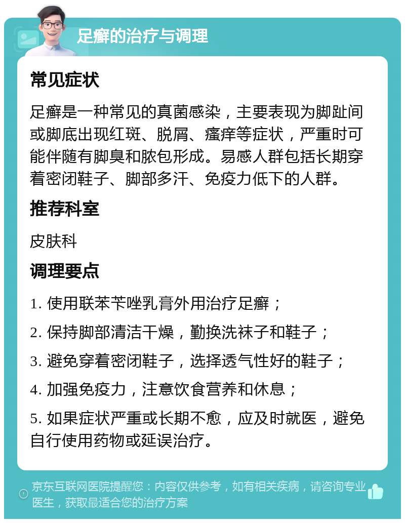 足癣的治疗与调理 常见症状 足癣是一种常见的真菌感染，主要表现为脚趾间或脚底出现红斑、脱屑、瘙痒等症状，严重时可能伴随有脚臭和脓包形成。易感人群包括长期穿着密闭鞋子、脚部多汗、免疫力低下的人群。 推荐科室 皮肤科 调理要点 1. 使用联苯苄唑乳膏外用治疗足癣； 2. 保持脚部清洁干燥，勤换洗袜子和鞋子； 3. 避免穿着密闭鞋子，选择透气性好的鞋子； 4. 加强免疫力，注意饮食营养和休息； 5. 如果症状严重或长期不愈，应及时就医，避免自行使用药物或延误治疗。