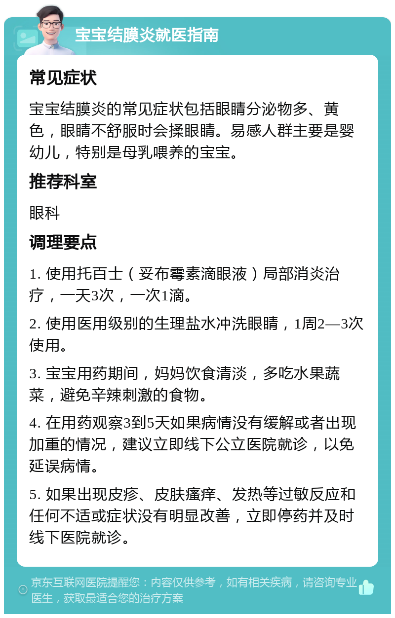 宝宝结膜炎就医指南 常见症状 宝宝结膜炎的常见症状包括眼睛分泌物多、黄色，眼睛不舒服时会揉眼睛。易感人群主要是婴幼儿，特别是母乳喂养的宝宝。 推荐科室 眼科 调理要点 1. 使用托百士（妥布霉素滴眼液）局部消炎治疗，一天3次，一次1滴。 2. 使用医用级别的生理盐水冲洗眼睛，1周2—3次使用。 3. 宝宝用药期间，妈妈饮食清淡，多吃水果蔬菜，避免辛辣刺激的食物。 4. 在用药观察3到5天如果病情没有缓解或者出现加重的情况，建议立即线下公立医院就诊，以免延误病情。 5. 如果出现皮疹、皮肤瘙痒、发热等过敏反应和任何不适或症状没有明显改善，立即停药并及时线下医院就诊。