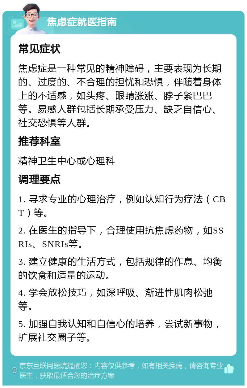 焦虑症就医指南 常见症状 焦虑症是一种常见的精神障碍，主要表现为长期的、过度的、不合理的担忧和恐惧，伴随着身体上的不适感，如头疼、眼睛涨涨、脖子紧巴巴等。易感人群包括长期承受压力、缺乏自信心、社交恐惧等人群。 推荐科室 精神卫生中心或心理科 调理要点 1. 寻求专业的心理治疗，例如认知行为疗法（CBT）等。 2. 在医生的指导下，合理使用抗焦虑药物，如SSRIs、SNRIs等。 3. 建立健康的生活方式，包括规律的作息、均衡的饮食和适量的运动。 4. 学会放松技巧，如深呼吸、渐进性肌肉松弛等。 5. 加强自我认知和自信心的培养，尝试新事物，扩展社交圈子等。