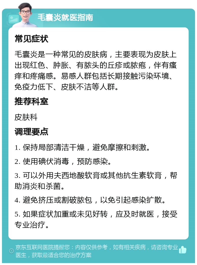 毛囊炎就医指南 常见症状 毛囊炎是一种常见的皮肤病，主要表现为皮肤上出现红色、肿胀、有脓头的丘疹或脓疱，伴有瘙痒和疼痛感。易感人群包括长期接触污染环境、免疫力低下、皮肤不洁等人群。 推荐科室 皮肤科 调理要点 1. 保持局部清洁干燥，避免摩擦和刺激。 2. 使用碘伏消毒，预防感染。 3. 可以外用夫西地酸软膏或其他抗生素软膏，帮助消炎和杀菌。 4. 避免挤压或割破脓包，以免引起感染扩散。 5. 如果症状加重或未见好转，应及时就医，接受专业治疗。