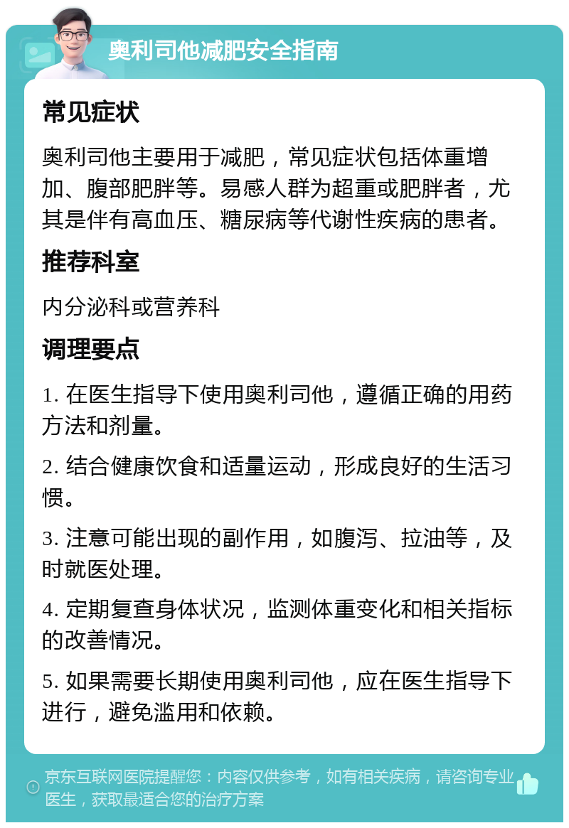 奥利司他减肥安全指南 常见症状 奥利司他主要用于减肥，常见症状包括体重增加、腹部肥胖等。易感人群为超重或肥胖者，尤其是伴有高血压、糖尿病等代谢性疾病的患者。 推荐科室 内分泌科或营养科 调理要点 1. 在医生指导下使用奥利司他，遵循正确的用药方法和剂量。 2. 结合健康饮食和适量运动，形成良好的生活习惯。 3. 注意可能出现的副作用，如腹泻、拉油等，及时就医处理。 4. 定期复查身体状况，监测体重变化和相关指标的改善情况。 5. 如果需要长期使用奥利司他，应在医生指导下进行，避免滥用和依赖。