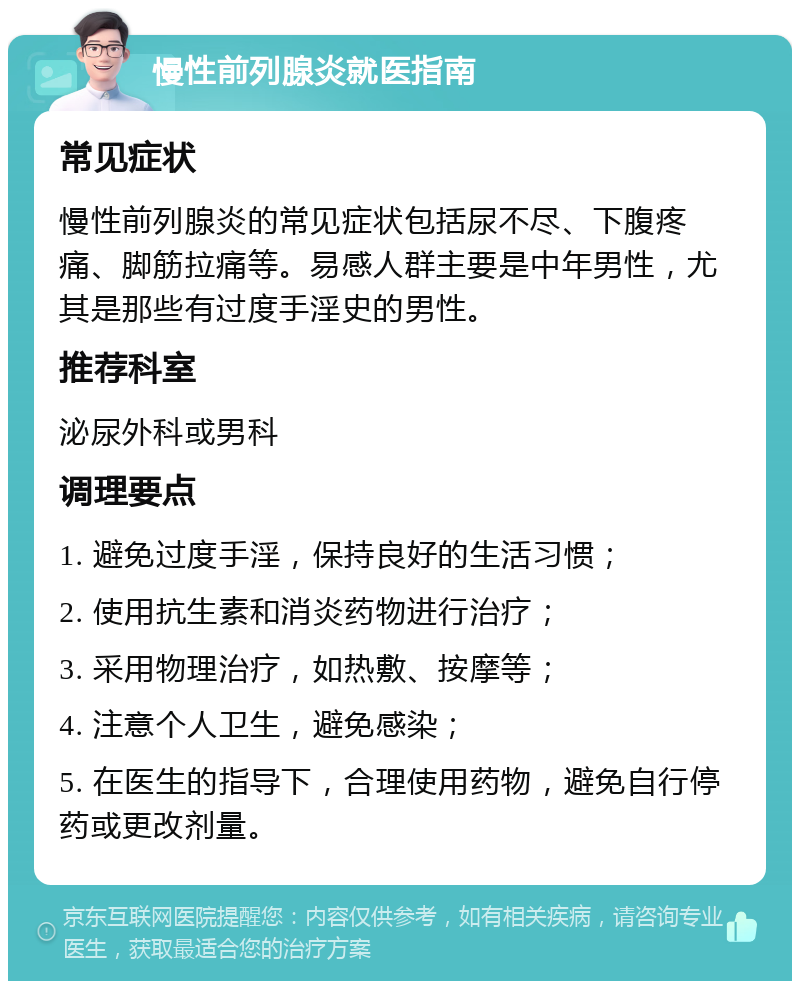 慢性前列腺炎就医指南 常见症状 慢性前列腺炎的常见症状包括尿不尽、下腹疼痛、脚筋拉痛等。易感人群主要是中年男性，尤其是那些有过度手淫史的男性。 推荐科室 泌尿外科或男科 调理要点 1. 避免过度手淫，保持良好的生活习惯； 2. 使用抗生素和消炎药物进行治疗； 3. 采用物理治疗，如热敷、按摩等； 4. 注意个人卫生，避免感染； 5. 在医生的指导下，合理使用药物，避免自行停药或更改剂量。