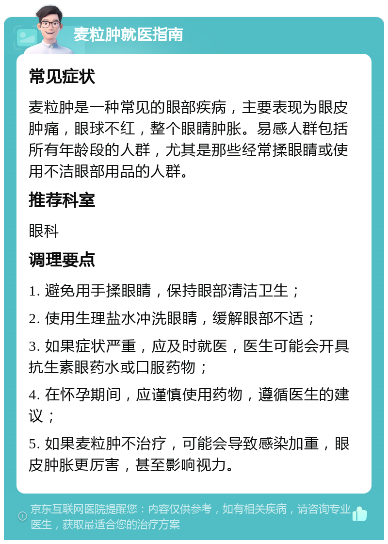 麦粒肿就医指南 常见症状 麦粒肿是一种常见的眼部疾病，主要表现为眼皮肿痛，眼球不红，整个眼睛肿胀。易感人群包括所有年龄段的人群，尤其是那些经常揉眼睛或使用不洁眼部用品的人群。 推荐科室 眼科 调理要点 1. 避免用手揉眼睛，保持眼部清洁卫生； 2. 使用生理盐水冲洗眼睛，缓解眼部不适； 3. 如果症状严重，应及时就医，医生可能会开具抗生素眼药水或口服药物； 4. 在怀孕期间，应谨慎使用药物，遵循医生的建议； 5. 如果麦粒肿不治疗，可能会导致感染加重，眼皮肿胀更厉害，甚至影响视力。