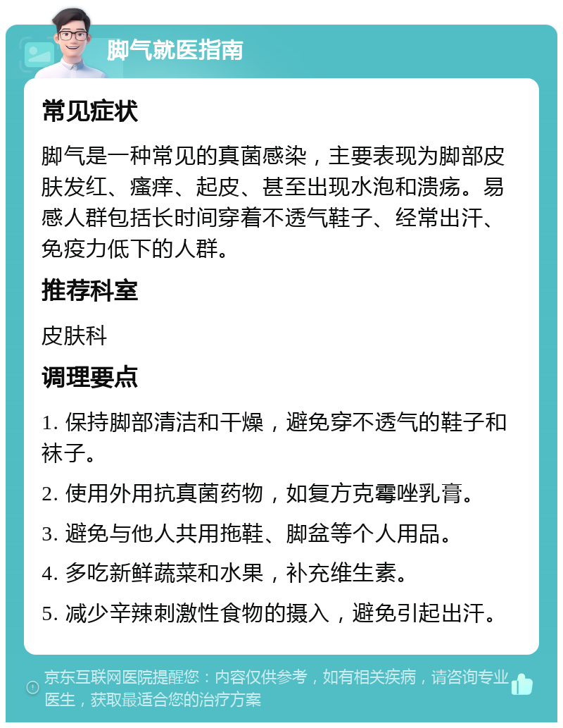 脚气就医指南 常见症状 脚气是一种常见的真菌感染，主要表现为脚部皮肤发红、瘙痒、起皮、甚至出现水泡和溃疡。易感人群包括长时间穿着不透气鞋子、经常出汗、免疫力低下的人群。 推荐科室 皮肤科 调理要点 1. 保持脚部清洁和干燥，避免穿不透气的鞋子和袜子。 2. 使用外用抗真菌药物，如复方克霉唑乳膏。 3. 避免与他人共用拖鞋、脚盆等个人用品。 4. 多吃新鲜蔬菜和水果，补充维生素。 5. 减少辛辣刺激性食物的摄入，避免引起出汗。