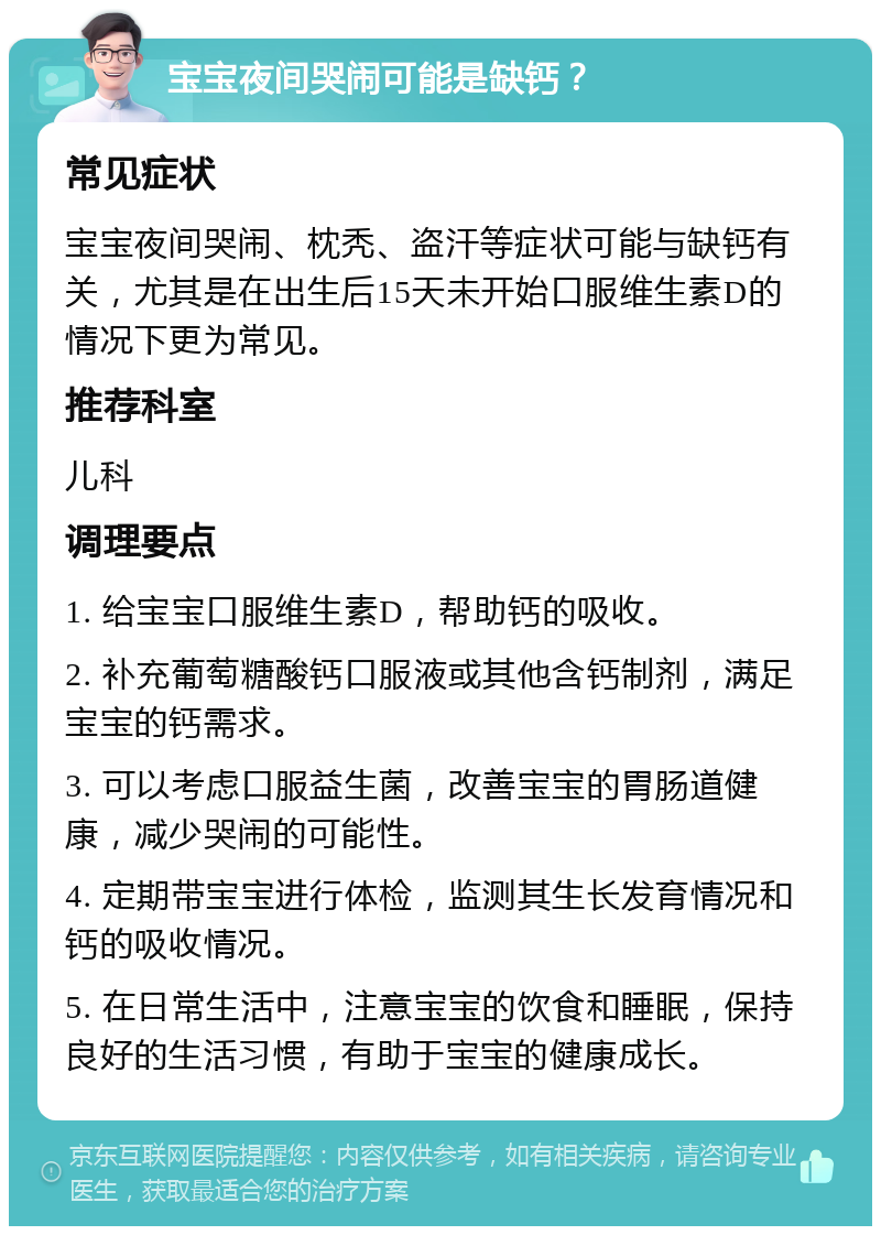 宝宝夜间哭闹可能是缺钙？ 常见症状 宝宝夜间哭闹、枕秃、盗汗等症状可能与缺钙有关，尤其是在出生后15天未开始口服维生素D的情况下更为常见。 推荐科室 儿科 调理要点 1. 给宝宝口服维生素D，帮助钙的吸收。 2. 补充葡萄糖酸钙口服液或其他含钙制剂，满足宝宝的钙需求。 3. 可以考虑口服益生菌，改善宝宝的胃肠道健康，减少哭闹的可能性。 4. 定期带宝宝进行体检，监测其生长发育情况和钙的吸收情况。 5. 在日常生活中，注意宝宝的饮食和睡眠，保持良好的生活习惯，有助于宝宝的健康成长。