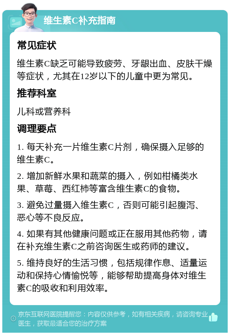 维生素C补充指南 常见症状 维生素C缺乏可能导致疲劳、牙龈出血、皮肤干燥等症状，尤其在12岁以下的儿童中更为常见。 推荐科室 儿科或营养科 调理要点 1. 每天补充一片维生素C片剂，确保摄入足够的维生素C。 2. 增加新鲜水果和蔬菜的摄入，例如柑橘类水果、草莓、西红柿等富含维生素C的食物。 3. 避免过量摄入维生素C，否则可能引起腹泻、恶心等不良反应。 4. 如果有其他健康问题或正在服用其他药物，请在补充维生素C之前咨询医生或药师的建议。 5. 维持良好的生活习惯，包括规律作息、适量运动和保持心情愉悦等，能够帮助提高身体对维生素C的吸收和利用效率。