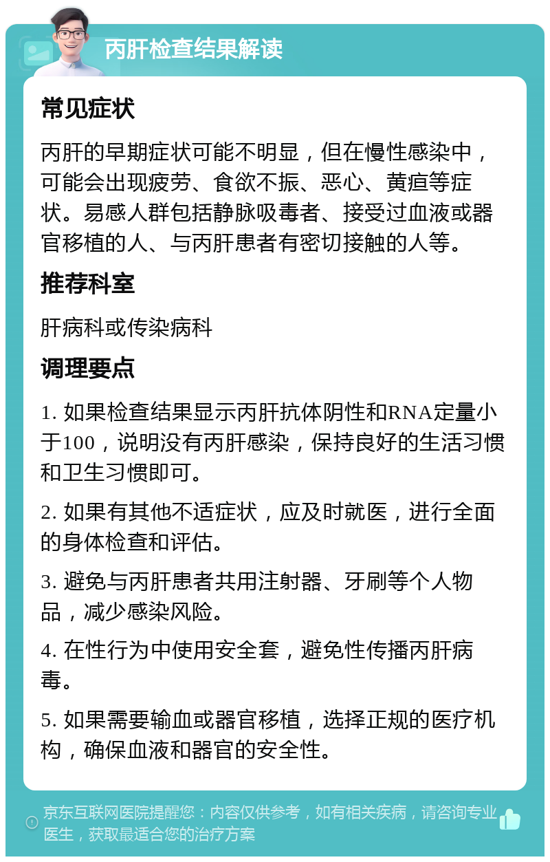 丙肝检查结果解读 常见症状 丙肝的早期症状可能不明显，但在慢性感染中，可能会出现疲劳、食欲不振、恶心、黄疸等症状。易感人群包括静脉吸毒者、接受过血液或器官移植的人、与丙肝患者有密切接触的人等。 推荐科室 肝病科或传染病科 调理要点 1. 如果检查结果显示丙肝抗体阴性和RNA定量小于100，说明没有丙肝感染，保持良好的生活习惯和卫生习惯即可。 2. 如果有其他不适症状，应及时就医，进行全面的身体检查和评估。 3. 避免与丙肝患者共用注射器、牙刷等个人物品，减少感染风险。 4. 在性行为中使用安全套，避免性传播丙肝病毒。 5. 如果需要输血或器官移植，选择正规的医疗机构，确保血液和器官的安全性。